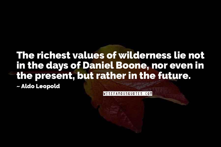 Aldo Leopold Quotes: The richest values of wilderness lie not in the days of Daniel Boone, nor even in the present, but rather in the future.