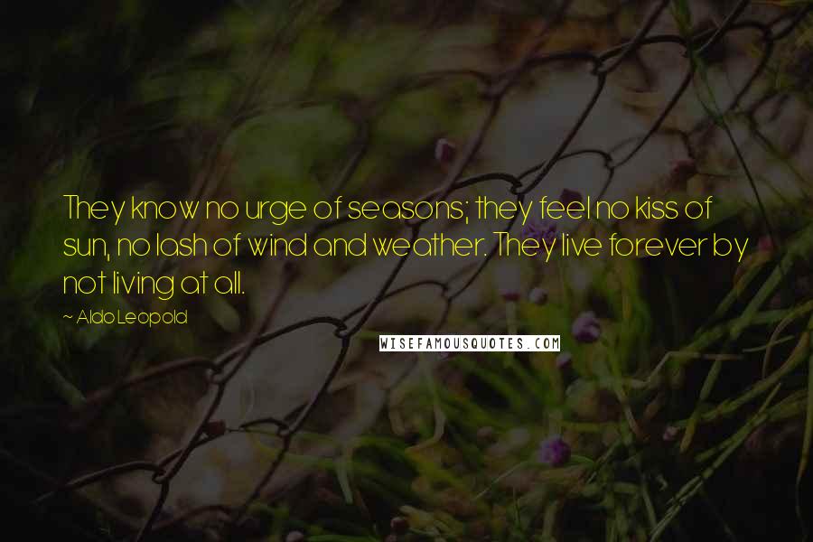 Aldo Leopold Quotes: They know no urge of seasons; they feel no kiss of sun, no lash of wind and weather. They live forever by not living at all.