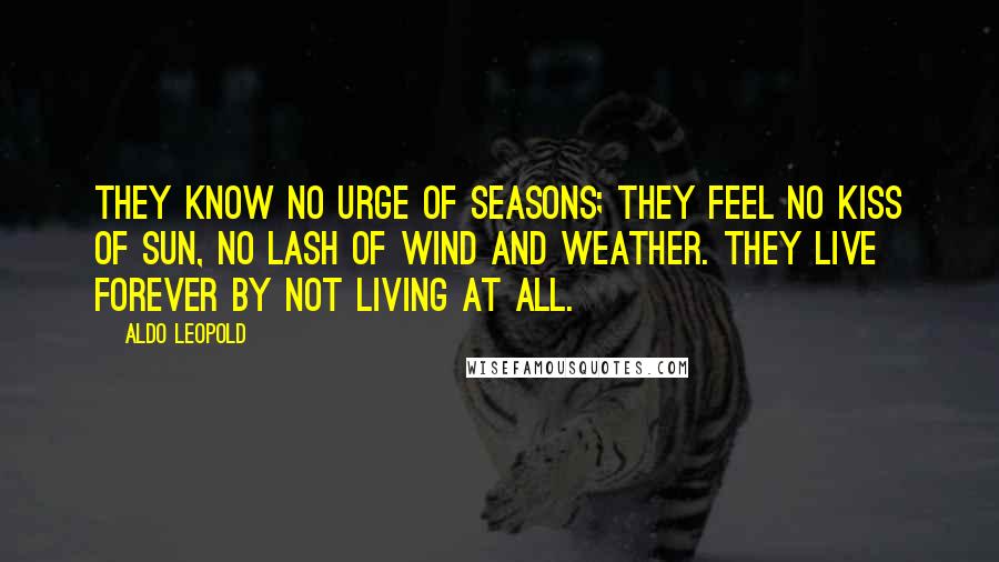 Aldo Leopold Quotes: They know no urge of seasons; they feel no kiss of sun, no lash of wind and weather. They live forever by not living at all.