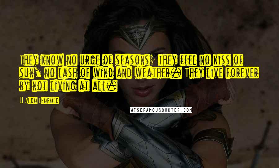 Aldo Leopold Quotes: They know no urge of seasons; they feel no kiss of sun, no lash of wind and weather. They live forever by not living at all.
