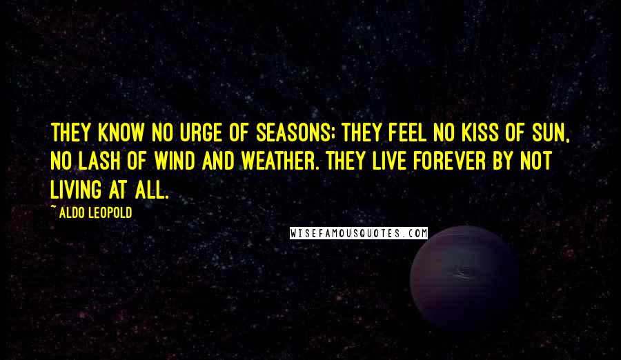 Aldo Leopold Quotes: They know no urge of seasons; they feel no kiss of sun, no lash of wind and weather. They live forever by not living at all.