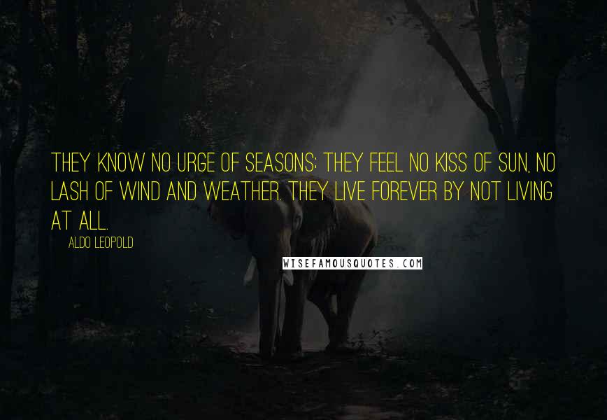 Aldo Leopold Quotes: They know no urge of seasons; they feel no kiss of sun, no lash of wind and weather. They live forever by not living at all.