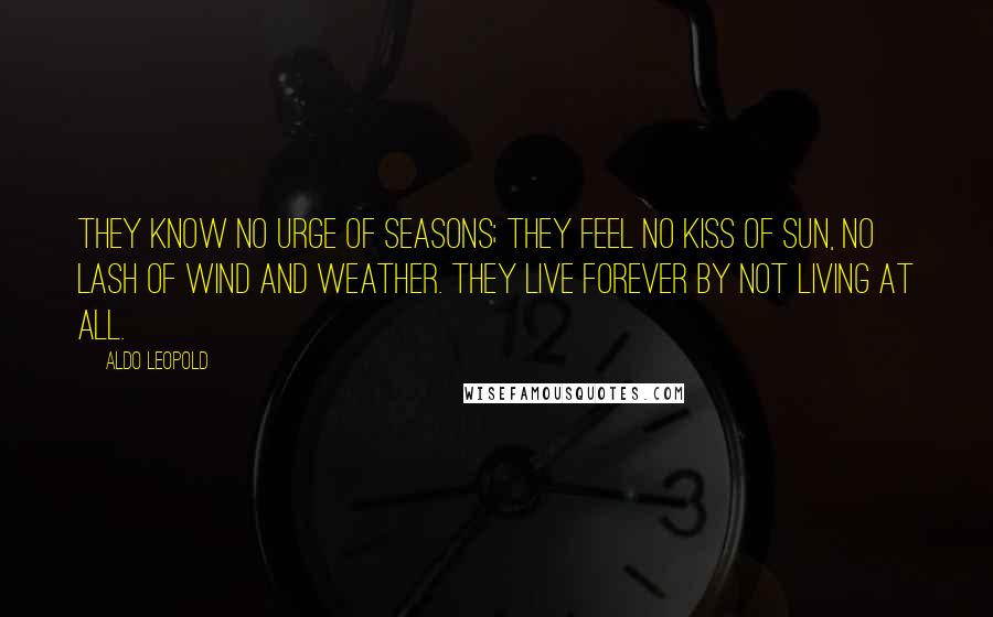 Aldo Leopold Quotes: They know no urge of seasons; they feel no kiss of sun, no lash of wind and weather. They live forever by not living at all.