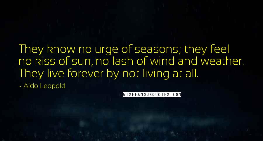 Aldo Leopold Quotes: They know no urge of seasons; they feel no kiss of sun, no lash of wind and weather. They live forever by not living at all.