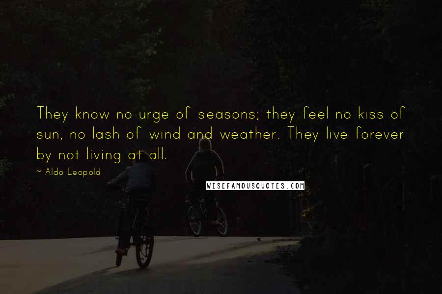 Aldo Leopold Quotes: They know no urge of seasons; they feel no kiss of sun, no lash of wind and weather. They live forever by not living at all.