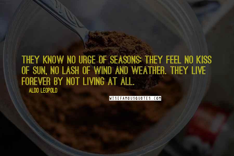 Aldo Leopold Quotes: They know no urge of seasons; they feel no kiss of sun, no lash of wind and weather. They live forever by not living at all.