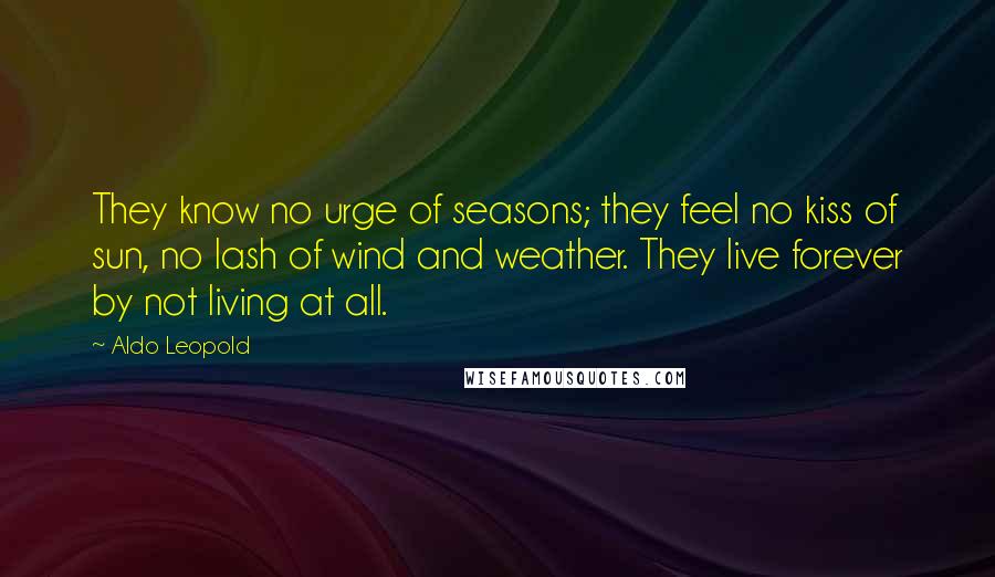 Aldo Leopold Quotes: They know no urge of seasons; they feel no kiss of sun, no lash of wind and weather. They live forever by not living at all.