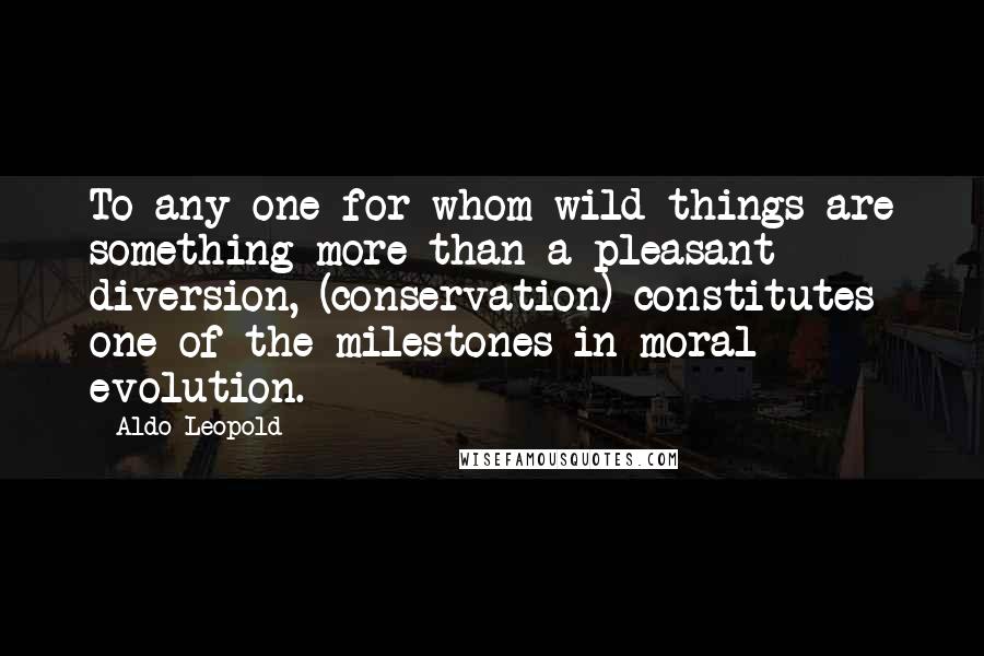 Aldo Leopold Quotes: To any one for whom wild things are something more than a pleasant diversion, (conservation) constitutes one of the milestones in moral evolution.