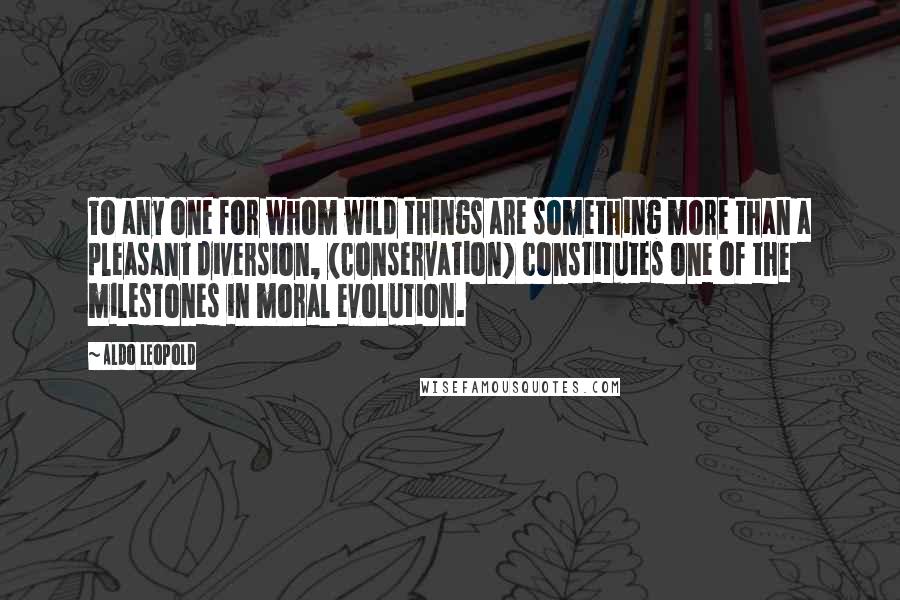 Aldo Leopold Quotes: To any one for whom wild things are something more than a pleasant diversion, (conservation) constitutes one of the milestones in moral evolution.