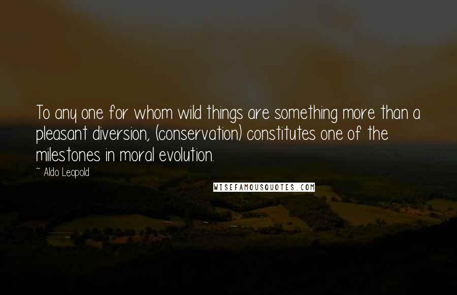 Aldo Leopold Quotes: To any one for whom wild things are something more than a pleasant diversion, (conservation) constitutes one of the milestones in moral evolution.