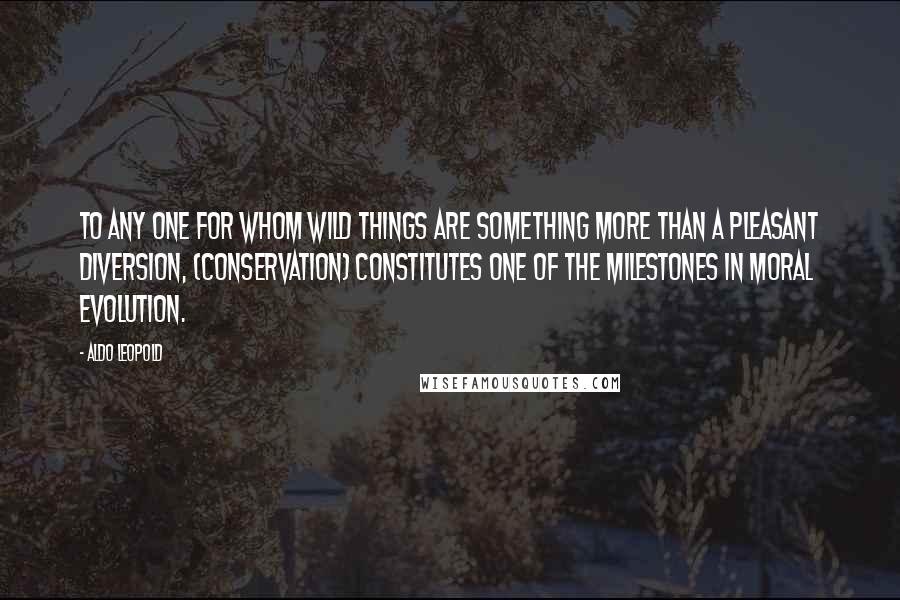 Aldo Leopold Quotes: To any one for whom wild things are something more than a pleasant diversion, (conservation) constitutes one of the milestones in moral evolution.