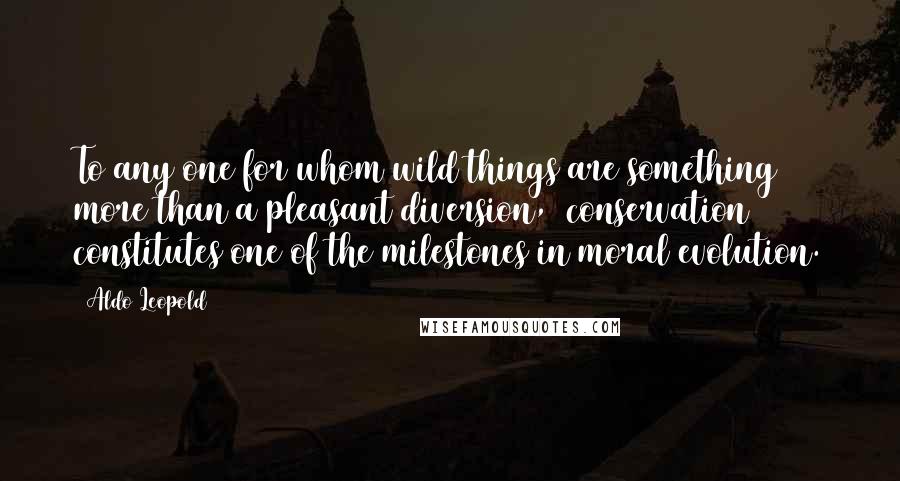 Aldo Leopold Quotes: To any one for whom wild things are something more than a pleasant diversion, (conservation) constitutes one of the milestones in moral evolution.