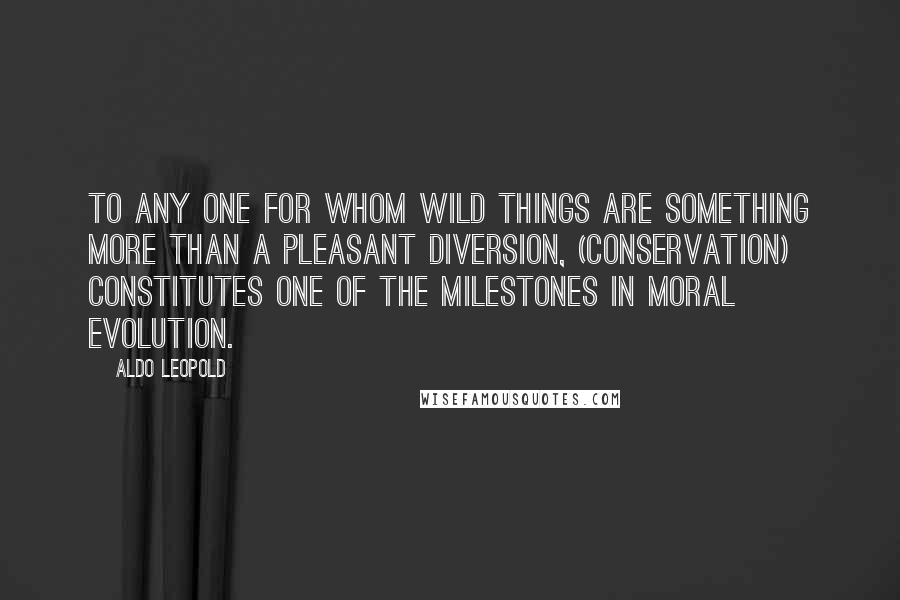 Aldo Leopold Quotes: To any one for whom wild things are something more than a pleasant diversion, (conservation) constitutes one of the milestones in moral evolution.