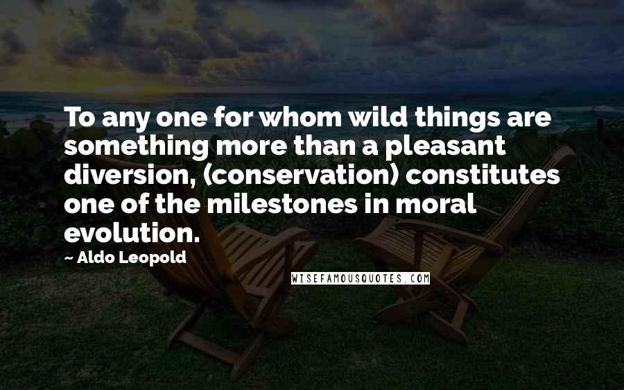 Aldo Leopold Quotes: To any one for whom wild things are something more than a pleasant diversion, (conservation) constitutes one of the milestones in moral evolution.