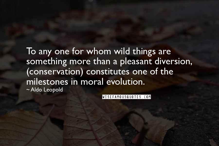 Aldo Leopold Quotes: To any one for whom wild things are something more than a pleasant diversion, (conservation) constitutes one of the milestones in moral evolution.