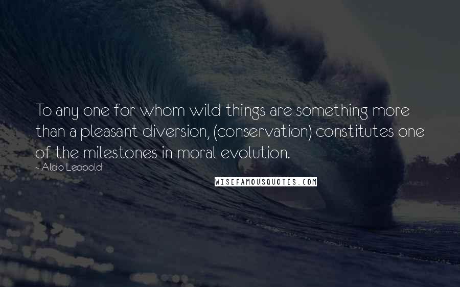 Aldo Leopold Quotes: To any one for whom wild things are something more than a pleasant diversion, (conservation) constitutes one of the milestones in moral evolution.