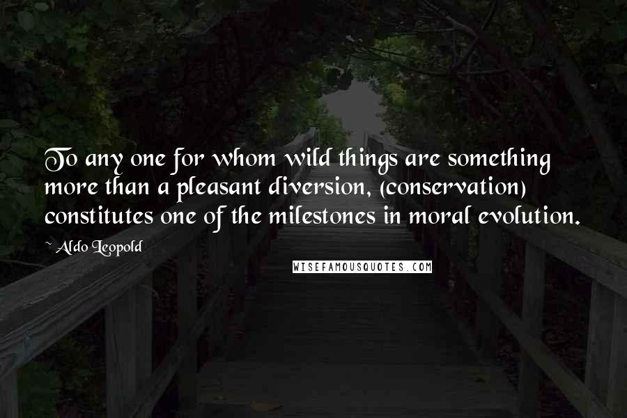 Aldo Leopold Quotes: To any one for whom wild things are something more than a pleasant diversion, (conservation) constitutes one of the milestones in moral evolution.