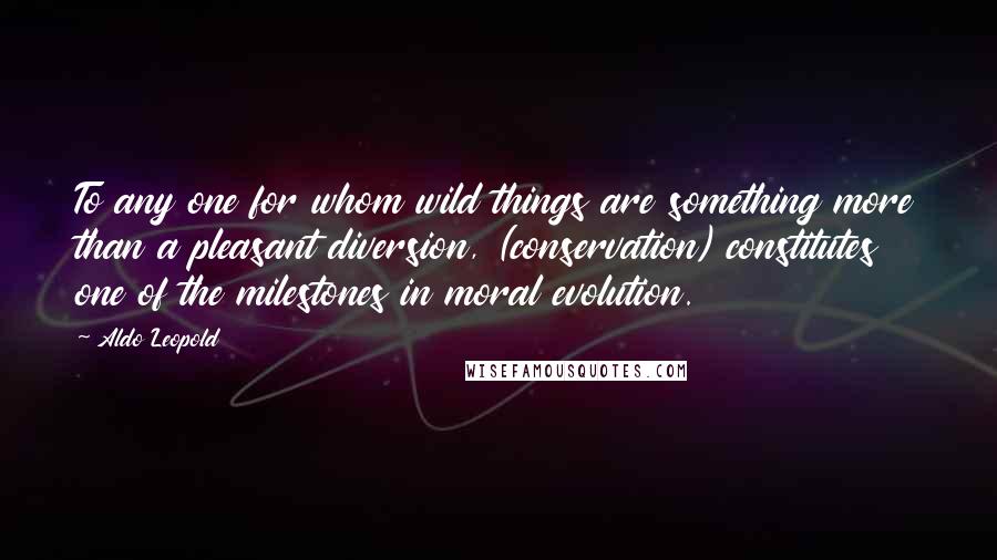 Aldo Leopold Quotes: To any one for whom wild things are something more than a pleasant diversion, (conservation) constitutes one of the milestones in moral evolution.
