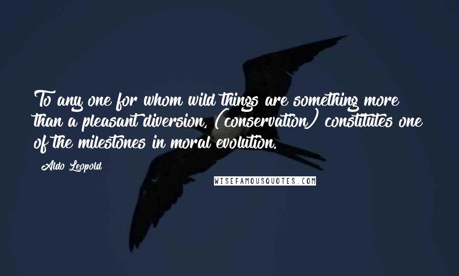 Aldo Leopold Quotes: To any one for whom wild things are something more than a pleasant diversion, (conservation) constitutes one of the milestones in moral evolution.
