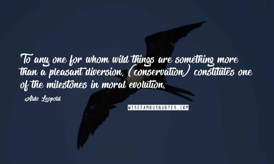 Aldo Leopold Quotes: To any one for whom wild things are something more than a pleasant diversion, (conservation) constitutes one of the milestones in moral evolution.