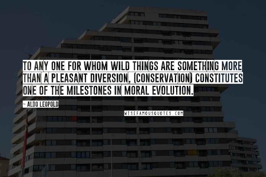 Aldo Leopold Quotes: To any one for whom wild things are something more than a pleasant diversion, (conservation) constitutes one of the milestones in moral evolution.