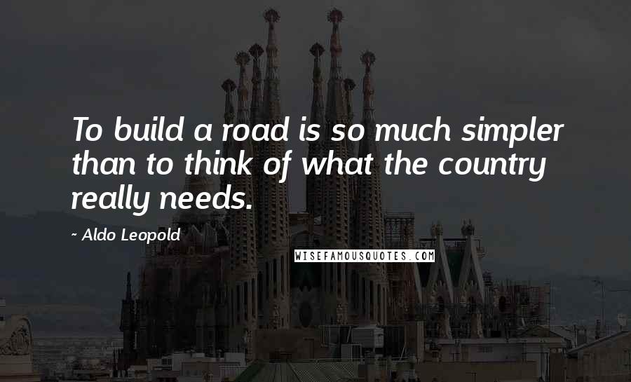 Aldo Leopold Quotes: To build a road is so much simpler than to think of what the country really needs.