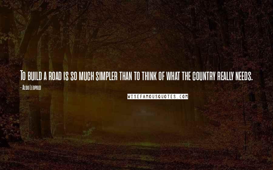 Aldo Leopold Quotes: To build a road is so much simpler than to think of what the country really needs.