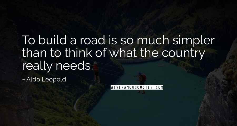 Aldo Leopold Quotes: To build a road is so much simpler than to think of what the country really needs.