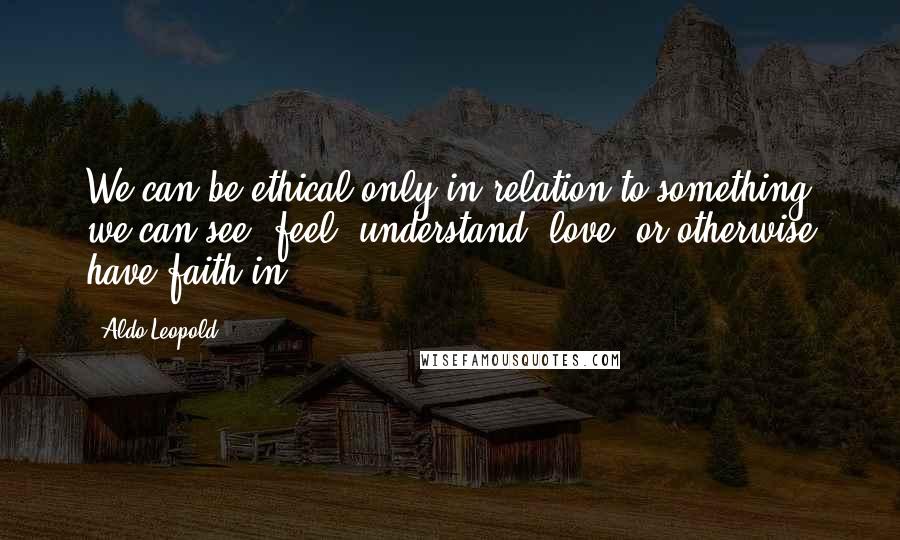 Aldo Leopold Quotes: We can be ethical only in relation to something we can see, feel, understand, love, or otherwise have faith in.