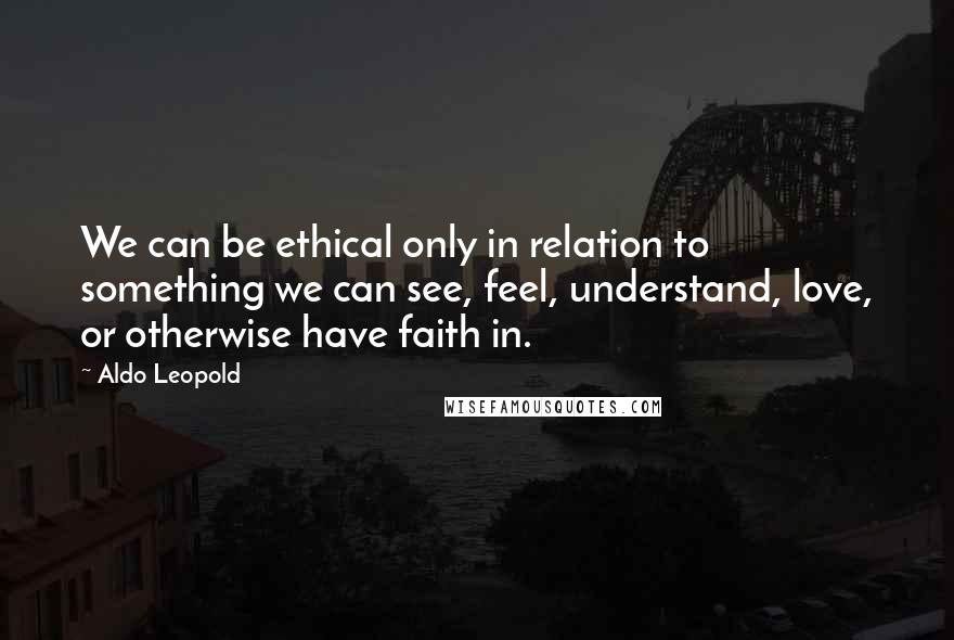 Aldo Leopold Quotes: We can be ethical only in relation to something we can see, feel, understand, love, or otherwise have faith in.