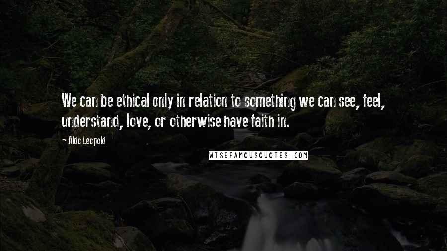 Aldo Leopold Quotes: We can be ethical only in relation to something we can see, feel, understand, love, or otherwise have faith in.