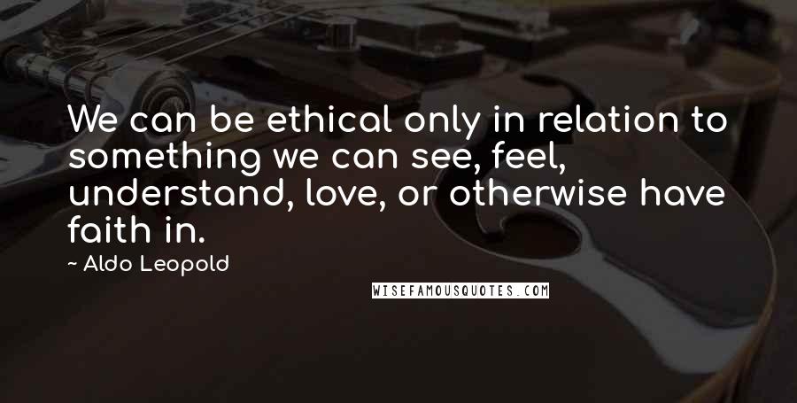 Aldo Leopold Quotes: We can be ethical only in relation to something we can see, feel, understand, love, or otherwise have faith in.