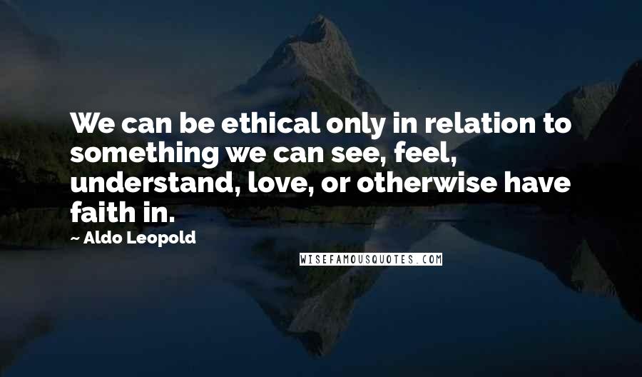 Aldo Leopold Quotes: We can be ethical only in relation to something we can see, feel, understand, love, or otherwise have faith in.
