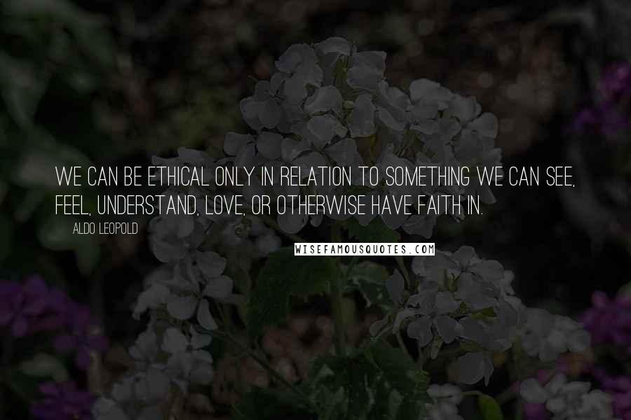 Aldo Leopold Quotes: We can be ethical only in relation to something we can see, feel, understand, love, or otherwise have faith in.