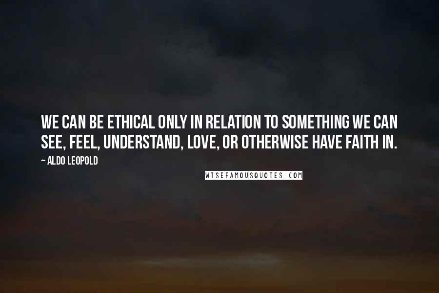 Aldo Leopold Quotes: We can be ethical only in relation to something we can see, feel, understand, love, or otherwise have faith in.