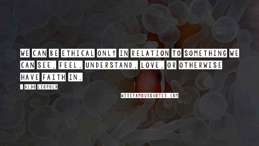 Aldo Leopold Quotes: We can be ethical only in relation to something we can see, feel, understand, love, or otherwise have faith in.