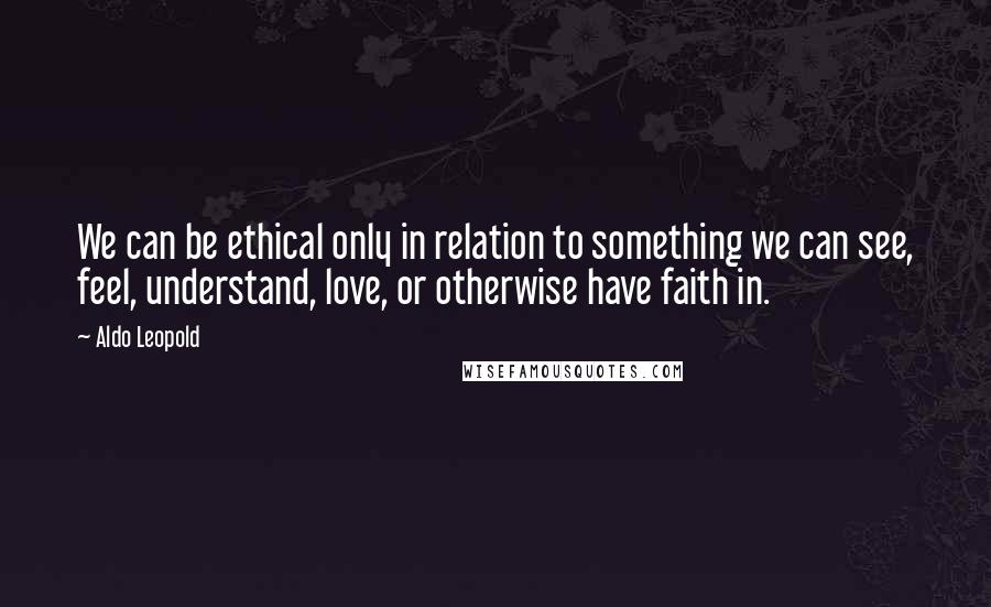 Aldo Leopold Quotes: We can be ethical only in relation to something we can see, feel, understand, love, or otherwise have faith in.