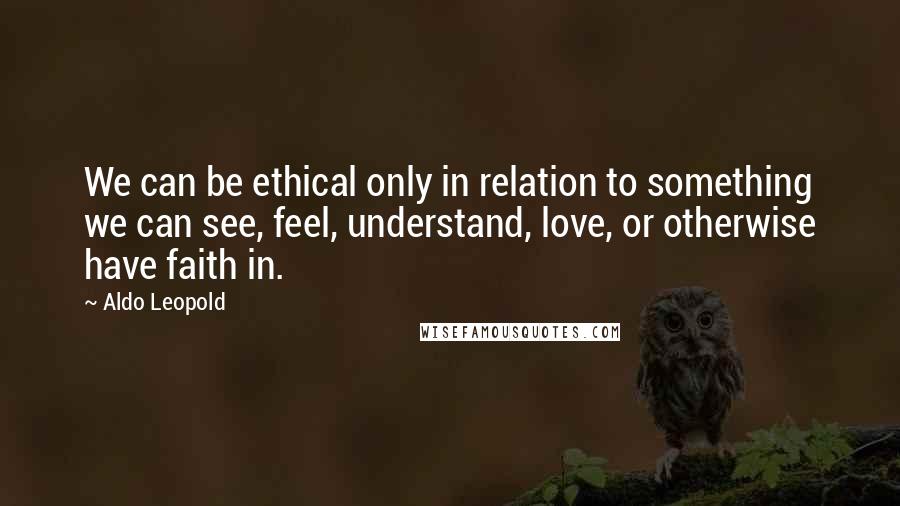 Aldo Leopold Quotes: We can be ethical only in relation to something we can see, feel, understand, love, or otherwise have faith in.