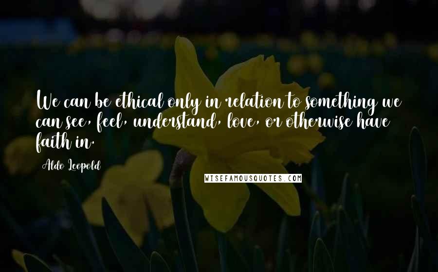 Aldo Leopold Quotes: We can be ethical only in relation to something we can see, feel, understand, love, or otherwise have faith in.