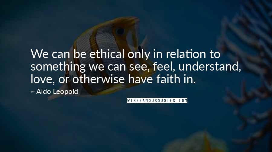 Aldo Leopold Quotes: We can be ethical only in relation to something we can see, feel, understand, love, or otherwise have faith in.