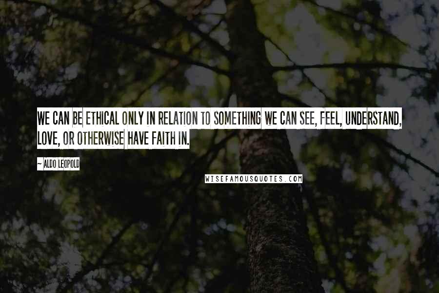 Aldo Leopold Quotes: We can be ethical only in relation to something we can see, feel, understand, love, or otherwise have faith in.