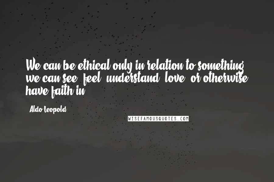 Aldo Leopold Quotes: We can be ethical only in relation to something we can see, feel, understand, love, or otherwise have faith in.