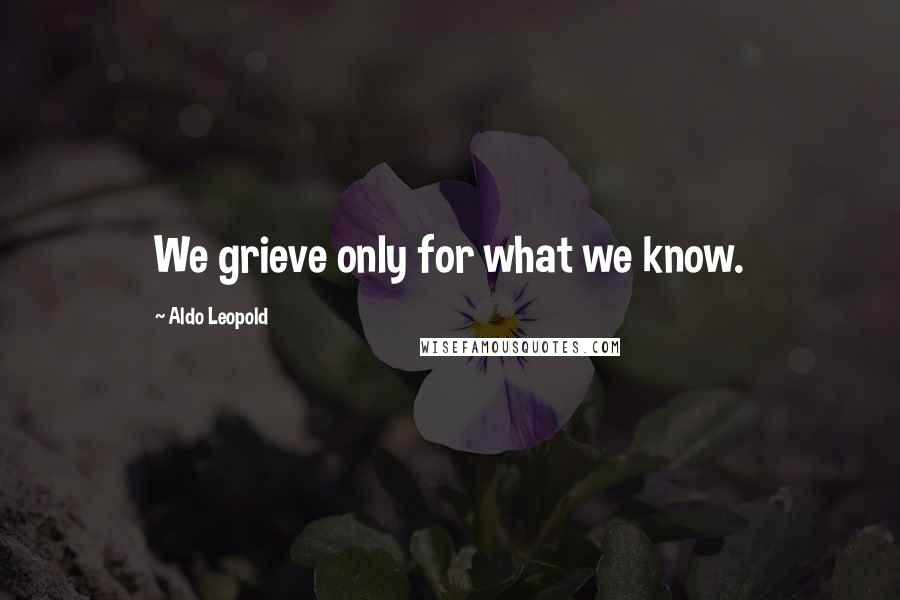 Aldo Leopold Quotes: We grieve only for what we know.