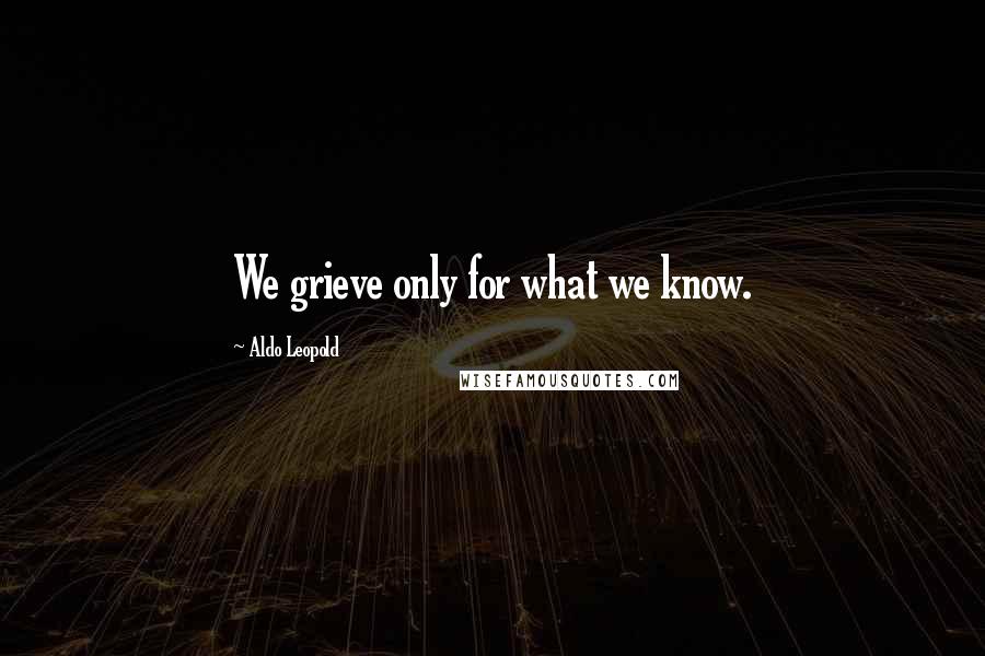 Aldo Leopold Quotes: We grieve only for what we know.