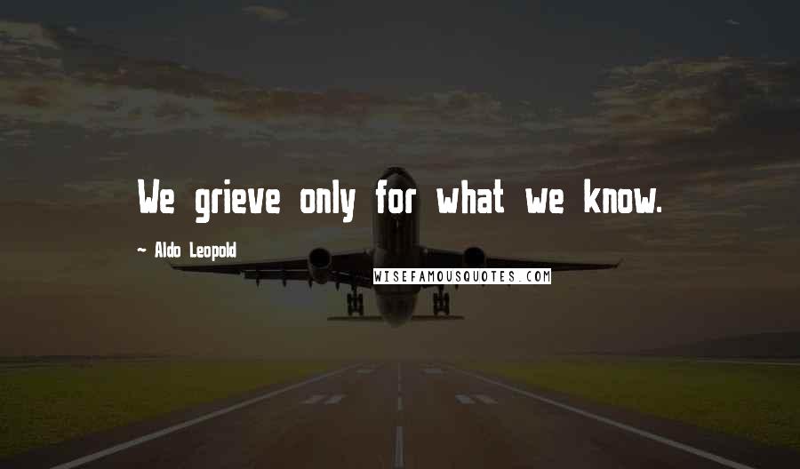 Aldo Leopold Quotes: We grieve only for what we know.