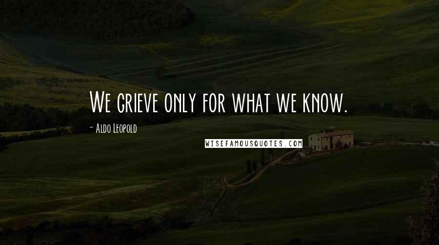 Aldo Leopold Quotes: We grieve only for what we know.