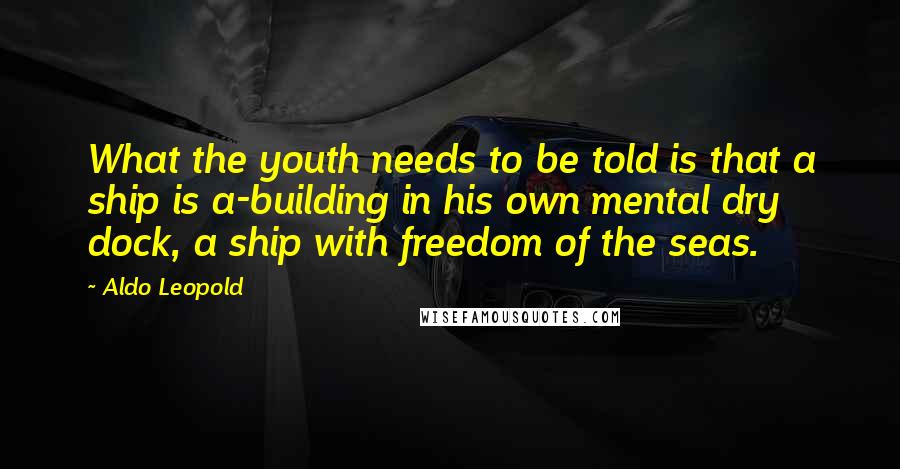 Aldo Leopold Quotes: What the youth needs to be told is that a ship is a-building in his own mental dry dock, a ship with freedom of the seas.