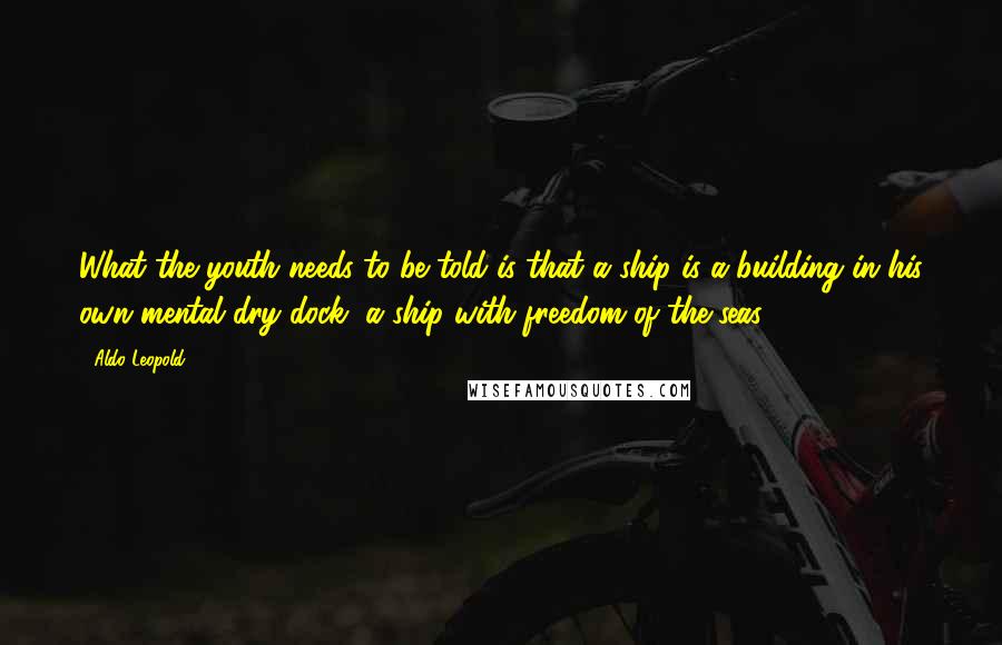 Aldo Leopold Quotes: What the youth needs to be told is that a ship is a-building in his own mental dry dock, a ship with freedom of the seas.