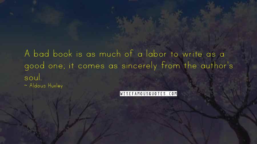 Aldous Huxley Quotes: A bad book is as much of a labor to write as a good one; it comes as sincerely from the author's soul.