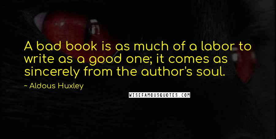 Aldous Huxley Quotes: A bad book is as much of a labor to write as a good one; it comes as sincerely from the author's soul.